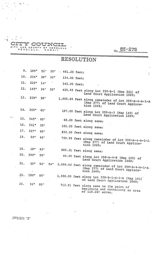 4,   I




crr-
CTV   AND
                     cotjcIz
                COUN’i’           OF   )4ONOL.ULU
      HONDLULU.                   HAWAII
                                                                                 No.   5-27S

                                                    RESOLUTION

           9         189°    52’        30”    ‘.   461.20 feet;
       10.           234°    28”        30”         124.00 feet;
       II.           220°    14’                    345.00 feet;
       12.       145°        24’       30”      425.95 feet along Lot
                                                                       359—B—i (Map 221) of
                              V

                                                            Land Court Application
                                                                                     1069;
       13.       239°        38’              1,665.65 feet along rema
                                                                       inder of Lot 359—A—4—A—1—A
                                                            (.Iap 277) of Land Court
                                                                                      Applica
                                                            tion 1069;
      14.        355°       45’                     187.00 feet along Lot 359—
                                                                               A—3 (Map 140)
                                                                Land Court Application 1069 of
                                                                                             ;
—.    15.       345°        00’                      68.00 feet along same;
      16.       331°        30’                     101.00 feet along same;
      17.       327°        00’                     832.00 feet along same;
      18.            59°    40’                     799.99 feet along remainde
                                                                               r of Lo 359-A—4-A—l—;.
                                                                (Map 277) of Land Court App
                                                                                             lica
                                                                tion 1069;
      19.            18°    43’                     885.21 feet a1on same;
      20.       350°        20’                  40.00• feet along Lot 359-A
                                                                             —4-B (Map 155) of
                                                             Land Court Application
                                                                                     1069;
      21.            25°    50’        54”    3,096.62 feet along rema
                                                                        inder of Lot 59—A—
                                                             (Map 277) of Land Court 3      4-A—1-A..
                                                             tion 1069;               Applica
      22.       180°        00’               1,300.00 feet along Lot
                                                                      358—3—1—A—l—A (!ap
                                                            of Land Court Application     191)
                                                                                       1069;
      23.        90°        00’                 712.91 feet along same to
                                                                           te point of
                                                            beginnina and ccr.tainin
                                                            of 113.067 acres.         an area




               flI
 APPENDIX
 