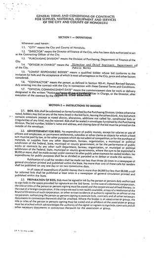 GENERAL. TERMS AND CONDITIONS OF CONTRACTS
                      FOR SUPPLIES, MATERIALS, EQUIPMENT AND SERVICES
                           OF THE CITY AND COUNTY OF HONOLULU



                                         SECTION 1    —   DEFINITIONS

      Whenever used herein:
      1.1. “CITY” means the City and County of Honolulu.
      1.2. “DIRECTOR” means the Director of Finance of the City, who has been duly author
                                                                                              ized to act
as the Contracting Officer of the City.
      1.3. “PURCHASING DIVISION” means the Division of Purchasing, Department of
                                                                                          Finance of the
City.
      1.4. “OFFICER IN CHARGE” means the Director and Chief Engineer, Department of
of the City.                                      Public Works
      1.5. “LOWEST RESPONSIBLE BIDDER” means a qualified bidder whose
                                                                                   bid conforms to the
invitation for bids and the acceptance of which is most advantageous to the
                                                                            City, price and other factors
considered.
      1.6. “CONTRACTOR” means the person, as defined in Section 103-41
                                                                              , Hawaii Revised Statutes,
duly entering into the contract with the City in connection with
                                                                  these General Terms and Conditions.
      1.7. “OFFICIAL COMMENCEMENT DATE” means the commencem
                                                                           ent date for work or delivery
designated in the written
                            “Noticej’                                  in Charge, or the Director, after
execution of the contract by the cid    1




                                SECTION 2— INSTRUCTIONS TO BIDDERS

     2.1. BIDS. Bids shall be submitted on forms furnished bythe Purcha
                                                                              sing Division. Unless otherwise
noted, bidders may bid on any of the items listed in the bid form,
                                                                     leaving the others blank. Any bid which
contains omissions (except as noted above), alterations, additio
                                                                      ns not called for, conditional bids or
irregularities of any kind, may be rejected. Bids shall be sealed
                                                                  in envelopes furnished by the Purchasing
Division. The bid number, bidder’s name and address, and closing
                                                                       date of the bid must be printed on the
outside of the envelope.
      2.2. ADVERTISEMENT FOR BIDS. No expenditure of public
                                                                       money, except for salaries or pay of
officers and employees, or permanent settlements, subsidies or other claims
                                                                                or objects for which a fixed
sum must be paid by law, or for other purposes which do not admit
                                                                      of competition,or for the purchase of
materials, or supplies from any other department, bureau, organi
                                                                          zation, a municipal or political
subdivision of the Federal, State, municipal or county govern
                                                                  ment, or for the performance of public
works or contracts by any other such department, bureau
                                                                , organization, or municipal or political
subdivision of the Federal, State, municipal or county govern
                                                                 ments, where the sum to be expended is
$8,000 or more, shall be made except under contract let after public adverti
                                                                              sement for sealed tenders. No
expenditures for public purposes shall be so divided or parceled
                                                                      as to defeat or evade this section.
            Publication of a call for tenders shall be made not less than three (3) times
general circulation printed and published within the State. No more                       in a newspaper of
                                                                         than one of these calls for tenders
shall be published on any one day or on two consecutive days.
              In all cases of expenditure of public money that is more than $4,000 but
                                                                                          less than $8,000, a call
for informal bids shall be published at least once in a newspaper of genera
                                                                                     l circulation printed and
published within the State.
       2.3. PREPARATION bE BIDS. Bids must be signed in ink by the person or person
                                                                                              s duly authorized
to sign bids in the space provided for signature on the bid forms. In the case of a domes
                                                                                                 tic corporation.
the title or titles of the person or persons signing must be stated and the corporateseal
                                                                                              affixed thereto. In
the case of a foreign corporation, if the corporate seal is not readily available, a copy of
                                                                                              a resolution of the
Board of Directors of such corporation. or other written evidence of authority signed
                                                                                             by an officer of the
corporation, authorizing the person or persons signing to execute bids, contracts and all other
                                                                                                        necessary
documents in connection therewith shall be attached. Where the bidder is an association or
                                                                                                       group, the
title or titles of the person or persons signing must be stated and an affidavit ot the associa
                                                                                                    tion or group
must be attached which acknowledges the authority of the signer or signers to sign bids, contrac
                                                                                                         ts and all
other necessary documents in connection therewith for the association or group.




:   .   nov.   d.6)
 