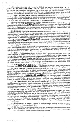 __




4

         2.10 INTERPRETATION OF BID PROPOSAL. SPECIAL PROVISIONS, REQUIREMENTS, PLANS,
    SPECIFICATIONS, AND GENERAL TERMS AND CONDITONS. In case of any doubt as to the meaning
                                                                                                           of
    any proposal, special provisions, requirements. specifications, plans, and general terms and condit
                                                                                                        ions,
    the interpretation by the Director shall control. All directions and explanations required or necessary
                                                                                                                    to
    complete the contract shall be formulated by the Director or an authorized representative.
          2.11 BRAND OR TRADE NAME. Whenever one or more manufacturer’s brand or trade name is
    specified, bidders shall base their bid on one of the specified brands. However, other manufacturer
                                                                                                                    s’
    brands may also qualify if found to be equal to or better than those specified. A bid based
                                                                                                               on an
    unspecified brand will be subject to evaluation as to its comparable quality.
          The burden of proof as to the comar jtj of alternate products shall be upon the bidder
                                                                                                                  and
    the bidder shall, at the                       r1swithin
                                                   3
                                                   AJr4                      calendar days from the date of the
    City’s request, all necessary information and/or exact samples of the item(s) being considered
                                                                                                          for award.
    The Officer in Charge reserves the right to determine whether alternate brands are equivalent
                                                                                                              to and
    meet the indicated standards of quality, and the decision shall be final.
           2.12. STANDARD EQUIPMENT. Whenever the word “standard” is used in these specifi
                                                                                                           cations to
    describe any item, price of equipment, or parts assembly, it shall be construed to
                                                                                            mean that the items or
    assemblies so described shall be the newest, regular, and current product of the manuf
                                                                                                    acturer thereof.
    Such product shall be identified by a model or other designation without modifi
                                                                                          cation or omission of any
    of its usual parts, or the substitution of oth hereinafter specifi
                                               as
                                               4
                                               .ejç
                                               1                                    ed, and the details, capacities
    and ratings must                                           manufacturer’s catalog or other printed matter
    describing the items or r?ts. Standard sub-assemblies, accessories fittings
                                                                                              and finishes shall be
    construed to be those which are regularly furnished as a part of the principal unit
                                                                                           or assembly and shall be
    included in the selling price thereof.
           2.13. WAIVER OF MINOR DEVIATIONS. The Director reserves the right to waive
                                                                                                 and/or accept any
    minor deviations from the specifications, if in the Director’s opinion such waiver
                                                                                                will be in the best
    interest of the City, and that such waiver shall not in any way affect the
                                                                                       standards of performance,
    operation, capacities or capabilities of the item offered.
           2.14. OUT-OF-STATE BIDDERS. Pursuant to Section 103-53.5, Hawaii Revise
                                                                                            d Statutes as amended,
    where the bidder or vendor is an out-of-state vendor, not doing busine
                                                                                    ss in the State of Hawaii, the
    package bid or purchase price, for the purpose of determining the lowest
                                                                                   price bid, shall be increased by
    the applicable retail ratqi                         t’4four percent (4%), and the applicable use tax which
    is one-half percent                      t   ‘rtre’’icfder, taking into consideration the above increases,
    shall be awarded the contract, but the contract amount of any contrac
                                                                            tawarded shall be the amountof the
    bid offered and shall not include the amount of said increas
                                                                     es.
           2.15. PREFERENCE FR %r accTS. Pursuant to
                                           ç.DU 4.
                                           1                                    Section 103-24, Hawaii Revised
    Statutes, as                                         to American products, materials and supplies.
          2.16. LOCAL PREFERENCE. Sections 103-41 through 103-48 Hawai
                                                                         ,       i Revised Statutes, as amended,
    provide that preference be given to bidders who claim such prefere
                                                                                    nce for locally-produced or
    manufactured products which have been qualified and registered with
                                                                                  the State Comptroiler:Section
    103.43, Hawaii Revised Statutes. a adta o,rqcedures for manda
                                                                                          tory purchases of Hawaii
    products which are on the St          tr1LflI btbikJiJuct List, therefore, bidders claiming such
    preference shall designate in their bids which items are Hawaii produc and
                                                                              ts      classified thereunder. If the
    products are not qualified or registered with the State Comptroller, or in the absenc
                                                                                                    e of any Hawaii
    Product List compiled by the State Comptroller, local product preference shall not be
                                                                                                granted by the City.
           2.17. SPECIAL PROVISIONS, REQUIREMENTS OR SPECIFICATIONS. Whenever separa
                                                                                                       te proposals,
    special provisions, requirements, specifications or plans are referred to or attached hereto,
                                                                                                        they shall be
    considered a part of the contract as if contained therein. Should any of the proposals,
                                                                                                 special provisions,
    requirements, specifications or plans conflict with these General Terms and Conditions,
                                                                                                     said proposals,
    special provisions, requirements, specifications or plans shall govern.
           2.18. AWARD OF CONTRACT. RIGHT TO REJECT BIDS. Unless otherwise stipula
                                                                                                  ted, the Director
    will issue a written award of the contract, if an award is made, to the lowest respon
                                                                                              sible bidder on each
    individual item called for.9he Director reserves the right to reject any or all bids,
                                                                                             or any part thereof, or
    waive any defects, when in the Director’s opinion, such rejection or waiver will be in the
                                                                                                     best interest of
    the City. When time of delivery or completion of work is specified as one of the factors to
                                                                                                   be considered in
    awarding the contract, the Director may award the contract to the bidder proposing
                                                                                                         the earliest
    completion or delivery date if it appears to be to the advantage of the City, even though such bidder
                                                                                                                is not
    the lowest bidder.
          2.19. CANCELLATION OF AWARD. The Director reserves the right to candel an award at any
                                                                                                       time
    prior to the signing of the contract by the City.
          2.20. CONTRACT. The successful bidder must within ten (10) calendar days after notification of the
    award, or within such luriher time as the Director ay authorize, enter into a contract. which contrac
                                                                                                           t
    shall be in the Inim attached to these General Terms and Conditions.
 