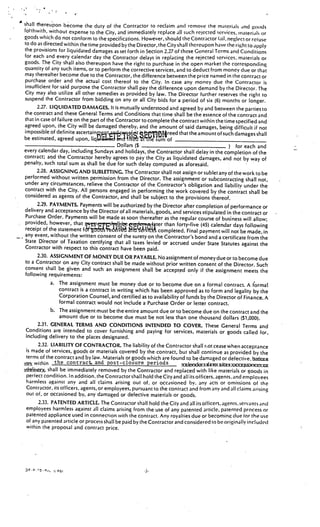 __________________



shall rhereupon become the duty of the Contractor to reclaim and remove the materials and goods
fohhwith, without expense to the City, and immediately replace all such rejected services, material% or
goods which do not conform to the specifications. However, should the Contractor tail, neglect or retuse
to do as directed within the time provided bythe Director, the City shall thereupon have the right to apply
the provisions for liquidated damages as set forth in Section 2.27 of these General Terms and Conditions
for each and every calendar day the Contractor delays in replacing the rejected services, materials or
goods. The City shall also thereupon have the right to purchase in the open market the corresponding
quantity of any such items, or to perform the corrective services, and to deduct from money due or that
may thereafter become due to the Contractor, the difference between the price named in the contract or
purchase order and the actual cost thereof to the City. In case any money due the Contractor is
insufficient for said purpose the Contractor shalipay the difference upon demand by the Director. The
City may also utilize all other remedies as provided by law. The Director further reserves the right to
suspend the Contractor from bidding on any or all City bids for a period of six (6) months or longer.
      2.27. LIQUIDATED DAMAGES. It is mutually understood and agreed by and between the parties to
the contract and these General Terms and Conditions that time shall be the essence of the contract and
that in case of failure on the part of the Contractor to complete the contract within the time specified and
agreed upon, the City will be damaged thereby, and the amount of said damages, being difficult if not
impossible of definite ascertaint çi, t reed that the amount of such damages shaH
be estimated, agreed upon, liq1J nd                   ‘tte sum of
                                           Dollars ($                                         ) for each and
every calendar day, including Sundays and holidays, the Contractor shall delay in the completion of the
contract; ar)d the Contractor hereby agrees to pay the City as liquidated damages, and not by way of
penalty, such total sum as shall be due for such delay computed as aforesaid.
      2.28. ASSIGNING AND SUBLETTING. The Contractor shall not assign or sublet any of the work to be
performed without written permission from the Director. The assignment or subcontracting shall not,
under any circumstances, relieve the Contractor of the Contractor’s obligation and liability under the
contract with the City. All persons engaged in performing the work covered by the contract shall
                                                                                                             be
considered as agents of the Contractor, and shall be subject to the provisions thereof.
      2.29. PAYMENTS. Payments will be authorized by the Director after completion of performance or
delivery and acceptance by the Director of all materials, goods, and services stipulated in the contract
                                                                                                             or
 Purchase Order. Payments will be made as soon thereafter as the regular course of business will allow;
provided, however, that                                        than forty-five (45) calendar days following
receipt of the statement                         ri’lt completed. Final payment will not be made, in
any event, without the written consent of the surety on the Contractor’s bond and a certificate
                                                                                                      from the
State Director of Taxation certifying that all taxes levied or accrued under State Statutes
                                                                                                    against the
Contractor with respect to this contract have been paid.
      2.30. ASSIGNMENT OF MONEY DUE OR PAYABLE. No assignment of money due or to become
                                                                                                           due
to a Contractor on any City contract shall be made without prior written consent of the Director.
                                                                                                          Such
consent shall be given and such an assignment shall be accepted only if the assignment meets
                                                                                                            the
following requirements:
             a. The assignment must be money due or to become due on a formal contract. A formal
                 contract is a contract in writing which has been approved as to form and legality by the
                 Corporation Counsel, and certified as to availability of funds by the Director of Finance. A
                 formal contract would not include a Purchase Order or letter contract.
             b. The assignment must be theentire amount due or to become due on the contract and the
                 amount due or to become due must be not less than one thousand dollars ($1,000).
       2.31. GENERAL TERMS AND CONDITIONS INTENDED TO COVER. These General Terms and
 Conditions are intended to cover furnishing and paying for services, materials or goods called for,
 including delivery to the places designated.
       2.32. LIABILITY OF CONTRACTOR. The liability of the Contractor shall r.ot cease when acceptance
 is made of services, goods or materials covered by the contract, but shall continue as provided by the
 terms of the contract and by law. Materials or goods which are found to be damaged or defective. &c
xwithin the contract and post-closure periods
    3y shall be immediately removed by the Contractor and replaced with like materials or goods in
 perfect condition. In addition,the Contractor shall hold the City and all its officers, agents. and employees
 harmless against any and all claims arising out of, or occasioned by, any acts or omissions of the
 Contractor, its officers, agents, or employees, pursuant to the contract and from any and all claims arising
 out of, or occasioned by, any damaged or defective materials or goods.
       2.33. PATENTED ARTICLE. The Contractor shall hold the City and all its oificer, agents. servants and
 employees harmless against all claims arising from the use of any patented article, patented process or
 patented appliance used in connection with the contract. Any royalties due or becoming due tor the use
 of any patented article or process shall be paid by the Contractor and considered to be originally included
 within the proposal and contract price.




                                                      .J.
 