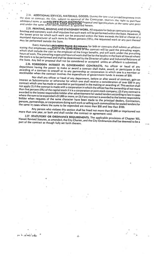2.:N. ADDITIONAL SERVICES. MATERIALS GOOD
                                                    .       S. Uurins the one-(’dr p(’Ood b(’1.if
 tW  d.tte 01 contract the City, subject to approval of the                                        lnIflL’ 1mm
                                                               Contractor. reserves the right to
 addition,l items as                                                                                 purchase
                     speDttTTfl3iSEC’flfl Proposal and Spccificaiic,n at the same
 and under the same tern find COflUitiOlls                                                          umt price
                                              a specitied herein.
       2.35. PRINTING. BINDING AND STATIONERY WORK. All
                                                                  requests for bids or contracts for print
 binding and stationer’ work shall stipulate that                                                           ing,
                                                  such work will be performed within the State.
 the lowest price br which such work can                                                          However, if
                                              be procured within the State exceeds the bid or
 mainland manutacturer of such items by fiftee                                                    charge of a
                                                  n percent (15%). the requested work or any part
 may be performed outside the State.                                                                    thereof
              Every                                       iqtes for bids or contracts shall
 stating that employees engJ                                                                    submit an affidavit
                                    mt re1th?rMth3fhiie contract will
 which shall include the cost to the emp                                            be paid the prevailing wages.
                                            loyer of the fringe benefits, and will work under the
 hours of work. The prevailing wages and                                                                 prevailing
                                           hours of work shall be for the locality in the State of Hawai
 the work is to be performed and shall                                                                      i where
                                         be determined by the Director of Labor and Industria
 the State. Any bid or proposal shall not                                                            l Relations of
                                             be considered or accepted unless an affidavit is subm
                                                                                                            itted.
       2.36. FORBIDDEN INTEREST IN GOVE
                                                    RNMENT CONTRACTS. No officer or head of
 department having the power to mak                                                                              any
                                          e or award a contract shall make, award, or participat
 awarding of a contract to oneself or to                                                                   e in the
                                             any partnership or corporation in which one is a
stockholder when the contract involves the                                                             member or
                                                  expenditure of government funds in excess of $50.
             Nor shall any officer or head of any departme
                                                                   nt, before or after award of contract, gain an
interest as Subcontractor or otherwise for whic
                                                       h one shall receive a consideration of over $50
contract which one has made or awarded or participat                                                          in any
                                                              ed in the making or awarding of. This section shall
not apply (1) if the contract is made with a corp
                                                    oration in which the officer has the ownership of
than five percent (5%) of the capital stock if it is a                                                    not more
                                                       corporation or joint stock company; (2) if any
awarded to the lowest responsible bidder after adve                                                      contract is
                                                           rtisement for sealed tenders according to law in
where the sum lobe expended is $1,000 or more;                                                                  cases
                                                       or (3) if any contract is awarded to the lowest respo
bidder when requests of the same character                                                                    nsible
                                                     have been made to the principal dealers, Con
persons, partnerships, or corporations doing such                                                          tractors,
                                                        work or selling such commodities for sealed tend
the same in cases where the sums to be expended                                                               ers for
                                                            are more than $50 and less than $100.
             Any person who violates this section shall be fined
more than one year, or both and shall render                             not more than $1,000 or imprisoned not
                                                     the contract or agreement void.
      2.37. STATUTORY OR ORDINANCE REQUIREM
                                                               ENTS. The applicable provisions of Chapter
Hawaii Revised Statutes, as amended, the City                                                                    103,
                                                    Charter, and the City Ordinances shall be deem
part of the contract as though fully set forth there                                                     ed to be a
                                                         in.




           V




                                                                                                                 C
      ,ORc’’.LI8G)
                                                       .6.
 