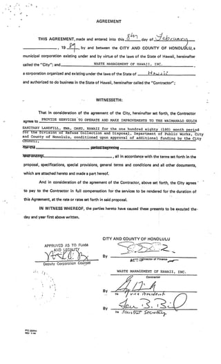 AGREEMENT



              THIS AGREEMENT,made and entered into this                          day of_______________

                           19       ,   by and between the CITY AND COUNTY OF HONOLdLU,a

municipal corporation existing under and by virtue of the laws of the State of Hawaii, hereinafter

called the “City”; and                       WASTE MANAGEMENT OF HAWAI,                   INC.


a corporation organized and existing under the laws of the State of                  H
and authorized to do business in the State of Hawaii, hereinafter called the “Contractor”;



                                              WITNESSETH:


              That in consideration of the agreement of the City, hereinafter set forth, the Contractor
               PROVIDE SERVICES TO OPERATE AND MAKE IMPROVEMENTS TO THE WAIMANALO GULCH
agrees to

SANITARY LANDFILL, EWA, OAHU, HAWAII for the one hundred eighty (180) month period
tor the Division of Refuse Collection and Disposal, Department of
                                                                  Public Works, City
and County of Honolulu, conditioned upon approval of additional
                                                                funding by the City
Council,

 Stti                                       11424N4

                                                         all in.accordance with the terms set forth in the

proposal, specifications, special provisions, general terms and conditions and all other documents,

which are attached hereto and made a part hereof.

              And in consideration of the agreement of the Contractor, above set forth, the City agrees•

to pay to the Contractor in full compensation for the services to be rendered for the duration of

this Agreement, at the rate or rates set forth in said proposal.

              IN WITNESS WHEREOF, the parties hereto have caused these presents to be excuted thern

day and year first above written.




                                                  CITY AND COUNTY OF HONOLULU
                 APPROVED AS TO FUhM                                   -:
                                                                            ‘
                                                               _._:.;..•-



                                                  By
                                                                            .   pirector of
                 Deputy Corpor3iCfl Coyi(
                                                          WASTE MANAGEMENT OF HAWAII,            INC.
                “1’.
                                                                                    Contractor




                                                  By
                                                                  /
                                                  By
                                                         Its   iic,;;7’—




 PTC (SERV)
 REV ‘a
 