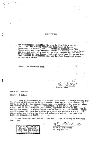CERTI Fl CATE




         The undersigned certifies that he is the duly elected,
         qualified, and acting Assistant Secretary of Waste
         Management of Hawaii, Inc., a Hawaiian corporation (the
         “Company”), and that attached hereto as Schedule A is
                                                                a true
         and correct copy of a resolution duly adopted by the Board
         of Directors of the Company and that such resolution has
                                                                   not
         been amended or rescinded and are in full force and effect
         on the date hereof.




         Dated:        28 Noveiiber 1988.         -




                                                        Ian B. Bird

State of Illinois            )
                             )
County of DuPage             )

     I, Rosa P. Dankowski, notary public, appointed in DuPage County for
the State of Illinois, do hereby certify that Ian B. Bird personally
known to me to be the person whose name, as Assistant Secretry of Waste
Management of Hawaii, Inc., a corporation of the State of Hawaii,
subscribed to the foregoing instrument, appeared before me this day in
person and severally acknowledged that he being duly authorized, signed
and delivered the said instrument as a free and voluntary act of the
corporation and as his own free and voluntary act for the uses and
purposes therein set forth.

       Given undermy hand and official seal, this 28th day of November
A.D.   1988.

       A AA        a A& AA.& **AAAAA                  ?_
         “OFFICIAL SEAL”
           ROSA P. DANKOWSKI                          Rosa P. Dankowski
         NOTARY PUBLIC, STATE OF ILLINOIS             Notary Public
           My Commission Expires 8/12191
       yyyyyvVVV’vy”yyyvyyy
 