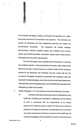 The Contractor will design, construct, and finance the expansion and obtain

           all permits required for its construction and operation. The Contractor
                                                                                   will
           provide all preliminary and final engineering planning and prepare
                                                                              all
           environmental     documents.        The expansion will include drainage
           improvements, leachate collection system, gas collection and recovery

           system, gas monitoring system, excavation, access roads, visual barrier
                                                                                   s,
           landscaping and any other improvements.

                  The City shall support and cooperate with the Contractor in obtaining

           any necessary permits. In the event that the Contractor, after using its best

           efforts and through no fault of its own, is unable to obtain all the necessary

           permits for the expansion, the Contractor may file a claim with the City

           pursuant to Paragraph 34.(4)(A) for reasonable and necessary costs and

           expenses for engineering fees, cost of any environmental impact statements,

           attorneys’ fees, permit processing fees, and consultant fees associated with

           attempting to obtain such permits.”

     C.    Delete Paragraph 4. D. in its entirety and insert the following in its place:

           “D.             Contractor shall also provide post-closure maintenance of the

                  landfill site, (including, but not limited to, maintenance and monitoring

                  of wells in accordance with the requirements of the Hawaii

                   Department of Health as may be in effect from time to time, continued

                   collection and treatment of leachate, recompacting and re-covering of

                   any waste exposed due to fractions or fissures at the landfill site and

                   continued revegetation of the landfill) for a period of thirty (30) years

AMENDMENT NO.5                             4

                                                                                               i_   ,.
                                                                                                         ,
 