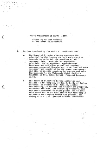 I



4   ‘.

    a




                       WASTE MANAGEMENT OF HAWAII,   INC.

                         Action by Written Consent
                         of the Board of Directors




             2.   Further resolved by the Board of Directors that:

                  a.   The Board of Directors hereby approves the
                       submittal by the Company to City and County of
                       Honolulu an offer for the purchase of all
                       necessary labor, supervision, equipment,
                       materials, tools, supplies, appurtenances,
                       insurance and all other actual and implied
                       expenses connected thereto and to perform all work
                       necessary and specified in the prescribed manner
                       and time to provide services to operate and make
                       improvements to the Waimanalo Gulch Sanitary
                       Landfill at Ewa, Oahu, Hawaii (Proposal Document
                       7325).

                  b.   The Board of Directors hereby authorize any
                       officer of the Company, or Ian B. Bird, or Carlos
                       Seraphin, or Frederick T. McGuire, acting
                       individually, to execute and deliver the proposal,
                       attendant exhibits, the resulting contract, and
                       any other documents or other papers and to take
                       such other action as such person may deem proper
                       to enable the Company submit the proposal and
                       comply with all obligations assumed thereunder.
 