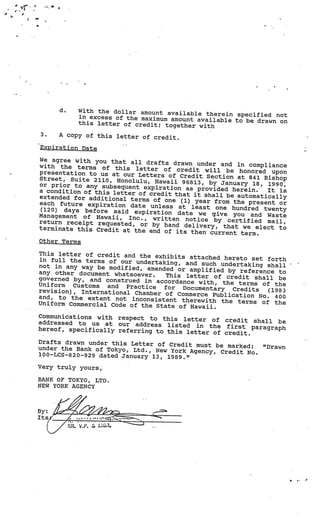 4’        :1.




     4




                d.         With the dollar amount available
                                                             therein specified not
                           in excess of the maximum amount ava
                                                               ilable to be drawn on
                           this letter of credit; together
                                                           with
         3.     A copy of this letter of cred
                                              it.
         Expiration Date

         We agree with you that all
                                      drafts drawn under and in complia
         with the terms of this letter                                     nce
                                            of credit will be honored upon
         presentation to us at our Letters
                                              of Credit Section at 841 Bishop
         Street, Suite 2110, Honolulu,
                                        Hawaii 96813, by January 18, 1990
         or prior to any subsequent exp                                       ,
                                         iration as provided herein.    It is
         a condition of this letter of cred
                                             it that it shall be automatically
         extended for additional terms
                                        of one (1) year from the presen
         each future expiration date unl                                  t or
                                           ess at least one hundred twe
          (120) days before said expirat                                   nty
                                          ion date we give you and Was
         Management of Hawaii, Inc., wri                                     te
                                            tten notice by certified mai
         return receipt requested, or by                                    l,
                                            hand delivery, that we elect to
         terminate this Credit at the end
                                            of its then current term.
         Other Terms

         This letter of credit and the exh
                                            ibits attached hereto set fort
         in full the terms of our undertakin                               h
                                              g, and such undertaking shall
         not in any way be modified, amen                                              -


                                          ded or amplified by reference
         any other document whatsoever.                                  to
                                           This letter of credit shall be
         governed by, and construed in acc
                                           ordance with, the terms of the
         Uniform Customs and Practice
                                          for Documentary Credits     (1983
         revision), International Chamber
                                           of Commerce Publication No.
         and, to the extent not inconsistent                            400
                                                therewith the terms of the
         Uniform Commercial Code of the Sta
                                            te of Hawaii.
         Communications with respect to this
                                                 letter of credit shall be
         addressed to us at our address list
                                                ed in the first paragraph
         hereof, specifically referring to thi
                                               s letter of credit.
     Drafts drawn under this Letter of Cre
                                            dit must be marked:              “Drawn
     under the Bank of Tokyo, Ltd., New York
                                               Agency, Credit No.
     lOO—LCS-820—929 dated January 13, 198
                                           9.”
     Very truly yours,

     BANK OF TOKYO, LTD.
     NEW YORK AGENCY



     By:
     Its f
                     SR.      U’
 