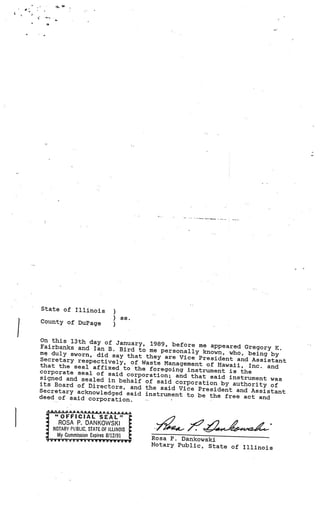 ‘a    -




     State of Illinois
                                    )
                                        ss.
     County of DuP age
                                    )

 On this 13th day of Jan
                         uary, 1989, before me app
 Fairbanks and Ian B. Bir                          eared Gregory K.
                          d to me personally known,
 me duly sworn, did say tha                          who, being by
                             t they are Vice President
 Secretary respectively,                                and Assistant
                          of Waste Management of Haw
 that the seal affixed to                             aii, Inc. and
                           the foregoing instrument is
 corporate seal of said cor                              the
                            poration; and that said ins
 signed and sealed in beh                                trument was
                          alf of said corporation by
 its Board of Directors,                               authority of
                          and the said Vice President
 Secretary acknowledged sai                             and Assistant
                            d instrument to be the free
 deed of said corporation.                                 act and




          NOTARY PUBLIC. STAT OFIWNOIS
            My Commission Expires 8112191
      V’(VV’VVVY7V
      7                                       Rosa P Dankowski
                   V
                                              Notary Public, State of Ill
                                                                          inois
 