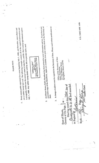 PLEASE NOTE

                                                                                                                             t ohtai ii and
                                                                                                           d thereafter, mus
                                                                                                              .

                                                                     a term begi
                                                                                 nnin g July I 1986. an                    iinnai ion arid
                                                 ic appointed for                                      1)1 the required in
                    I   .     Ev ery notary publ                                      ple contains all
                                                                   e loilowing exam                                            ent expires
                                               mp type seal. Th                        Doe, and Mr. Doe
                                                                                                           ’s notary appointm
                              use a rubber sta                        ’s name is John
                                                   is case the notary                                           al.
                              is acceptable. In th                                          provide such a se
                                                                         er will he able to
                                                     rubber stamp deal
                              July 1. 1989. Any
                                                                                          L”
                                                                           “OFFftYAL SI’A
                                                                                  .bihn   floe
                                                                                       SI ate uF liii iuik
                                                                      Notary I’tiblic,                  1W)
                                                                      T1y Cm),n  ssiun kt)ires 7/


                                                                                                                                 u have riot
                                                                                                            ation and use. Ii yo
                                                                                   inte d ft’r your inflr,n                           ary ol
                                                               dbook has been pr                                 clerk or the Secret
                                            N otary Public Han           ës are availabl  e lom your county
                            2. An Illinois             e Handbook, cipi
                                rece ived a copy of th
                                State.
                                                                                                           se send written no
                                                                                                                               tilication to:
                                                                    rted to the Secr etary of State. Plea
                                                   ess nust be repo
                             3.  A change ot addr
                                                                            cretary of State
                                                           Ofliec of the Se
                                                           index Department
                                                                                 e Street
                                                             II   I   East Mimro
State of Illinois,      SS                                                    ois 62756
                                                            Springfield, Illin
Count  y of Du Page. 1
                             s-
                          2 day of
        Filed for record thi                                                                     •1
                      p. 11rnd recorded.

                                                                                                                                        6/86
                                                                                                                         P.O. 53882 60M

                                             Clerk
 
