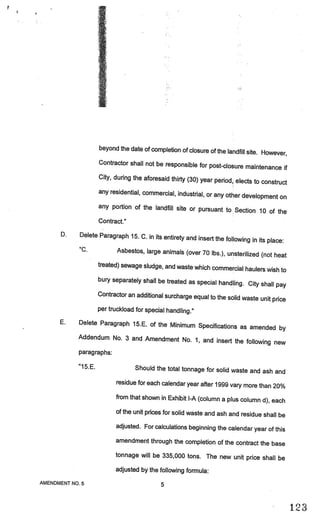 beyond the date of completion of closure of
                                                                  the landfill site. However,
                     Contractor shall not be responsible for pos
                                                                   t-closure maintenance if
                     City, during the aforesaid thirty (30) year
                                                                 period, elects to construct
                     any residential, commercial, industrial, or any
                                                                      other development on
                     any portion of the landfill site or pursua
                                                                  nt to Section 10 of the
                     Contract.”

      D.    Delete Paragraph 15. C. in its entirety and
                                                        insert the following in its place:
            “C.          Asbestos, large animals (over 70 lbs.), uns
                                                                        terilized (not heat
                     treated) sewage sludge, and waste which com
                                                                 mercial haulers wish to
                     bury separately shall be treated as special
                                                                  handling. C’ty shall pay
                     Contractor an additional surcharge equal to the
                                                                     solid waste unit price
                     per truckload for special handling.”

      E.    Delete Paragraph 15.E. of the Minimum Spe
                                                      cifications as amended by
            Addendum No. 3 and Amendment No. 1, and
                                                          insert the following new
            paragraphs:

            “15.E.                Should the total tonnage for solid waste and
                                                                               ash and
                           residue for each calendar year after 1999 vary more
                                                                               than 20%
                           from that shown in Exhibit I-A (column a plus column
                                                                                d), each
                           of the unit prices for solid waste and ash and residue sha
                                                                                      ll be
                           adjusted. For calculations beginning the calendar year of
                                                                                     this
                           amendment through the completion of the contract the bas
                                                                                    e
                           tonnage will be 335,000 tons. The new unit price shall
                                                                                  be
                           adjusted by the following formula:
AMENDMENT NO.5                              5


                                                                                                1)
 