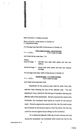 .J.




                        New unit price   =   f x Base unit price

                        Base unit price = price shown on Exhibit I-A
                        f = adjustment factor

                        For tonnage less than 80% of that shown in Exhibit I-A:

                                             0.80 x base tonnage actual tonnagQ
                                                                   -


                        f=1 +O.03x                           0.16 x base tonnage

                        butf shall not be more than 1.15

                        Where:
                        base tonnage     =       335,000 tons total solid waste and ash and
                                                 residue.

                        actual tonnage           actual total solid waste and ash and residue
                                                 tonnage

                        For tonnage more than 120% of that shown in Exhibit I-A:

                                             actual tonnage 1.2 x base tonnage
                                                             -


                        f= I -0.03x                    0.24 xbase tonnage

                        but f shall not be less than 0.85

                                Adjustment for the previous year shall be within thirty (30)

                        calendar days following the end of the calendar year.            The first
                         adjustment, if any, shall be for the first year of operation following the

                         effective date of this amendment. Should a payment be owed to the

                         Contractor, the Contractor shall submit an invoice for the amount

                         owed. Should a payment be owed to the City, the City shall invoice

                         the Contractor for the amount owed or, if the City elects, the City may

                         credit the amount against future billings by the Contractor.

                                On or before the fifteenth (15th) day of each January and July

                         during the excavation, the Contractor shall invoice the City for the

      AMENDMENT NO. 5                                6


                                                                                                      122
 