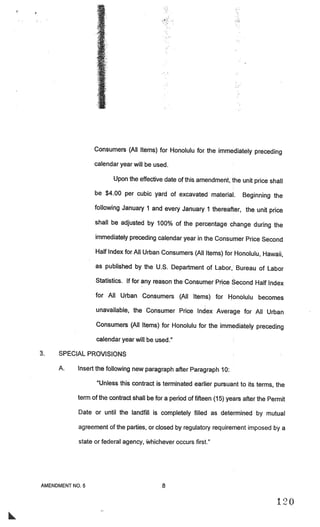 Consumers (All Items) for Honolulu for the immediately preceding

                 calendar year will be used.

                        Upon the effective date of this amendment, the unit price shall

                 be $4.00 per cubic yard of excavated material.            Beginning the
                 following January 1 and every January 1 thereafter, the unit price

                 shall be adjusted by 100% of the percentage change during the

                 immediately preceding calendar year in the Consumer Price Second

                 Half Index for All Urban Consumers (All Items) for Honolulu, Hawaii,

                 as published by the U.S. Department of Labor, Bureau of Labor

                 Statistics. If for any reason the Consumer Price Second Half Index

                 for All Urban Consumers (All Items) for Honolulu becomes

                  unavailable, the Consumer Price Index Average for All Urban

                  Consumers (All Items) for Honolulu for the immediately preceding

                  calendar year will be used.”

3.   SPECIAL PROVISIONS

     A.    Insert the following new paragraph after Paragraph 10:

                  “Unless this contract is terminated earlier pursuant to its terms, the

           term of the contract shall be for a period of fifteen (15) years after the Permit

           Date or until the landfill is completely filled as determined by mutual

           agreement of the parties, or closed by regulatory requirement imposed by a

           state or federal agency, Whichever occurs first.”




AMENDMENT NO.5                              8

                                                                                         I $0
 