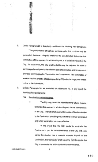 j
                   4

     B.    Delete Paragraph 29 in its entirety, and insert the following
                                                                         new paragraph:
                  “The performance of work or services under this cont
                                                                       ract may be
           terminated, in whole or in part, whenever the Director shall
                                                                        determine that
           termination of the contract, in whole or in part, is in the best
                                                                            interest of the
           City. In such event, the City shall be liable only for paym
                                                                       ent for work or
           services performed prior to the effective date of termination and
                                                                             for payments
           provided for in Section 34, Termination for Convenience. The
                                                                        termination of
           work or services shall be effective upon thirty (30) calendar days
                                                                              prior written
           notice to the Contractor.”

     C.    Delete Paragraph 34, as amended by Addendum No. 3, and
                                                                  insert the
           following new paragraphs:

           “34.   Termination for convenience.

                  (1)            The City may, when the interests of the City so require,

                         terminate this contract in whole or in part, for the convenience

                         of the City. The City shall give written notice of the termination

                         to the Contractor, specifying the part of the contract terminated

                          and when termination becomes effective.

                                 In the event that the City elects to terminate the

                          Contractor in part for the convenience of the City and such

                          partial termination has a material adverse impact on the

                          Contractor, the Contractor shall have the right to require the

                          City to terminate the entire contract for convenience.

AMENDMENT NO.5                             9
 