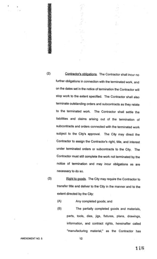 (2)           Contractor’s obligations. The Contractor shall incur no

                        further obligations in connection with the terminated work, and

                        on the dates set in the notice of termination the Contractor wiLl

                        stop work to the extent specified. The Contractor shall also

                        terminate outstanding orders and subcontracts as they relate

                        to the terminated work.        The Contractor shall settle the

                        liabilities and claims arising out of the termination of

                        subcontracts and orders connected with the terminated work

                        subject to the City’s approval.      The City may direct the

                        Contractor to assign the Contractor’s right, title, and interest

                        under terminated orders or subcontracts to the City. The

                        Contractor must still complete the work not terminated by the

                        notice of termination and may incur obligations as are

                        necessary to do so.

                  (3)           Right to goods. The City may require the Contractor to

                        transfer title and deliver to the City in the manner and to the

                        extent directed by the City:

                         (A)           Any completed goods; and

                         (B)           The partially completed goods and materials,

                                parts, tools, dies, jigs, fixtures, plans, drawings,

                                information, and contract rights, hereinafter called

                                “manufacturing material,” as the Contractor has

AMENDMENT NO.5                            10


                                                                                      118
 