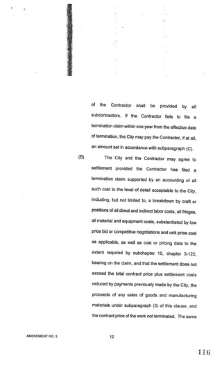 of   the   Contractor     shall   be    provided     by    all
                       subcontractors. If the Contractor fails to file
                                                                       a
                       termination claim within one year from the effective date

                       of termination, the City may pay the Contractor, if at
                                                                              all,
                       an amount set in accordance with subparagraph
                                                                     (C).
                 (B)          The City and the Contractor may agree to

                       settlement provided the Contractor has filed
                                                                                   a
                       termination claim supported by an accounting of all

                       such cost to the level of detail acceptable to the City
                                                                               ,
                       including, but not limited to, a breakdown by craft or

                       positions of all direct and indirect labor costs, all fringes,

                       all material and equipment costs, substantiated by low

                       price bid or competitive negotiations and unit price cost

                       as applicable, as well as cost or pricing data to the

                       extent required by subchapter 15, chapter 3-122,

                       bearing on the claim, and that the settlement does not

                       exceed the total contract price plus settlement costs

                       reduced by payments previously made by the City, the

                       proceeds of any sales of goods and manufacturing

                       materials under subparagraph (3) of this clause, and

                       the contract price of the work not terminated. The same



AMENDMENT NO.5                    12
 