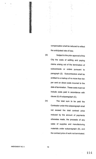 compensation shall be reduced to reflect

                          the anticipated rate of loss;

                 (iii)           Subject to the prior approval of the

                          City the costs of settling and paying

                          claims arising out of the termination of

                          subcontracts or orders          pursuant to
                          paragraph (2). Subcontractors shall be

                          entitled to a markup of no more than ten

                          per cent on direct costs incurred to the

                          date of termination. These costs must not

                          include costs paid in accordance with

                          clause (ii) of subparagraph (C).

                 (iv)            The total sum to be paid the

                          Contractor under this subparagraph shall

                          not exceed the total contract price

                          reduced by the amount of payments

                          otherwise made, the proceeds of any

                          sales of supplies and manufacturing

                          materials under subparagraph (B), and

                          the contract price of work not terminated.




AMENDMENT NO.5       14


                                                                        114
 