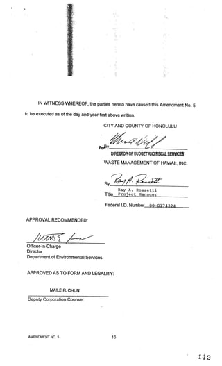 _




       IN WITNESS WHEREOF, the parties hereto have caused this Amendment No.
                                                                             5
to be executed as of the day and year first above written.

                                         CITY AND COUNTY OF HONOLULU



                                       Fogy
                                              DiREGOR OF BUDGEIANDFISCAL SEFMCES
                                         WASTE MANAGEMENT OF HAWAII, INC.



                                          BY?7/2
                                                   Ray A. Rossetti
                                          Title    Project Manager


                                          Federal LD. Number   99—0174324



APPROVAL RECOMMENDED:




 Officer-I n-Charge
 Director
 Department of Environmental Services


 APPROVED AS TO FORM AND LEGALITY:


             MAILER.CHUN
 Deputy Corporation Counsel




 AMENDMENT NO.5                               16



                                                                                   I
 