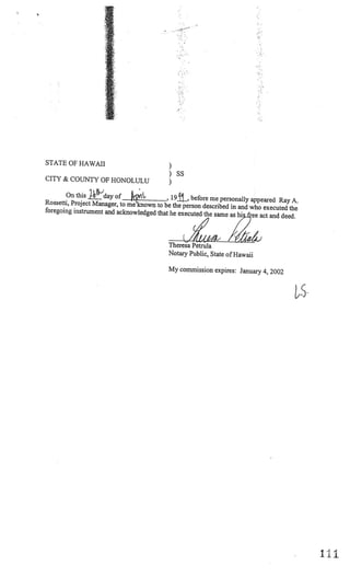STATE OF HAWAII
                                               )
                                               ) SS
CITY & COUNTY OF HONOLULU
                                               )
        On this 1-’’day of                  19•, before me personally appeared Ray A.
                                           ,
Rossetti, Project Manager, to me known to be the perso
                                                       n described in and who executed the
foregoing instrument and acknowledged that he exec
                                                    uted the same as his ee act and deed.



                                               Theresa Petrula
                                               Notary Public, State of Hawaii

                                               My commission expires: January 4, 2002




                                                                                             I
                                                                                             ii-
 