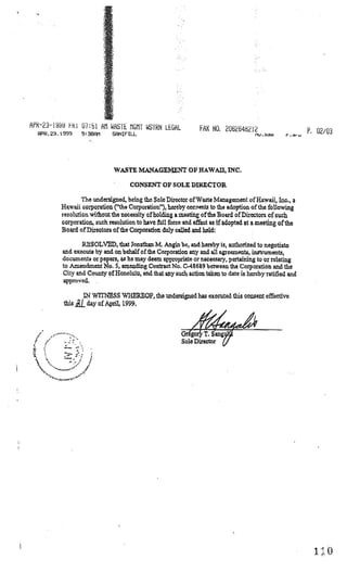 APR—23—19 iRi 07:51 AM WASTE MGMT WSTRN LEGAL
                                                                   FAX NO. 2D6254212                         P 02/03
  PR.3.1S99             93BF11     SNIFILL




                                    WASTE MANAGEMENT OF hAWAII, INC.

                                         CONSENT OF SOLE DIRECTOR

                    The undersigned, being the Sole Director of Waste Mangcment of Hawaii, Inc.. a
            Hwaii cozoratiou (‘ft.he Corporation”), hereby corsents to the adoption of the following
            resolution without the necessity of holding a meeting of’the Board of Directors of such
            corporation, such resolution to have fttll force arid effect as if adopted at a nieeiing ofthe
            Board of Directors ofthe Corporation du]y called and held:

                     RESOLVED, that Jonathan M. Angin bc, arid hereby i, authorized to negotiate
             arid execute by and on behalf of the Corporation any and all a-ccments, instrunents,
             documents or papers, as he may deem ppxopriate or neceBsary, pertaining to or relating
             to Amendment No. 5 amending Contact Io. C-4869 between the Corporation and the
             City arid County of Honolulu, and that any such action taken to date is hercby ratified and
             approved.

                          IN WTTNESS WRERBOF, the undersied has executed this consent effective
              this .j day of April, 1999.




    •         —     ‘—‘




  •    •-‘-—---—-••“   .1




                                                                                                               ho
 