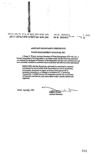 I
APR-23-1999 FRI 07:51 All WASTE GT WSTRN LEGAL                FAX NO, 2062648212                     P. 03/03
                                                                                    NO.       r.
                       P11 i?i1T WSTRN LEGAL                 FAX NO 2O2648212
                                                                 1



                             ASSISTANT SECRETARY’S CERTIflCATE

                             WASTE MANAGEMENT OF HAWAII, INC.

                ,Dnc C. Woods, Assist.nt Secrctry of Waste Managcet of Hr-wU, Inc., a
         Hawaii corporution (“the Corporadon”), do hereby ccztlfy thai the following resolution
         wa adopted by the Board of Ulrectors of the Corporailon end that such xcso1iiion hs not
         bce emended, modified or rctolnded and ía in full farce and effect as of the date hereof:

                RESOLVED, that Rry Rosseul be, and hereby Is, authorized to negotlaic
                and excoute by arid on behalf ofthe Corporation ery an aU areenicnt,
                isument, documents or papers, as he may deem appropriate or
                nccesary pertaining to or reIetig to meridmcntNo. amendirg
                3                                                       ,

                Contuct No. C-4S6&9 between the Corporation and the City aid eourity
                of 1-Ionolu’u, and that any such action takcn to date i hereby ratified and
                approved.




          Dated: ApriIj., 1999

                                                       Assistant Scczcrary




                                                                                                     109
 