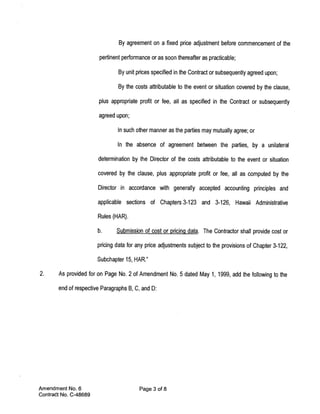 By agreement on a fixed price adjustment before commencement of the

                        pertinent performance or as soon thereafter as practicable;

                                By unit prices specified in the Contract or subsequently agreed upon;

                                By the costs attributable to the event or situation covered by the clause,

                       plus appropriate profit or fee, all as specified in the Contract or subsequently

                       agreed upon;

                                In such other manner as the parties may mutually agree; or

                               In the absence of agreement between the parties, by a unilateral

                       determination by the Director of the costs attributable to the event or situation

                       covered by the clause, plus appropriate profit or fee, all as computed by the

                       Director in accordance with generally accepted accounting principles and

                       applicable sections of Chapters 3-123 and 3-126, Hawaii Administrative

                       Rules (HAR).

                       b.      Submission of cost or pricing data. The Contractor shall provide cost or

                       pricing data for any price adjustments subject to the provisions of Chapter 3-122,

                       Subchapter 15, HAR.”

2.     As provided for on Page No. 2 of Amendment No. 5 dated May 1, 1999, add the following to the

       end of respective Paragraphs B, C, and D:




Amendment No. 6                          Page 3 of 8
Contract No. C-48689
 