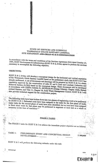 SCOPE OF SERVICES AN
                                                           D SCHEDULE
                                    WAIMANALO GULCH SA
                                                         NITARY LANDFILL
                               SITE EXPANSION AN])
                                                   CELLS 4C & $ CONSTRUC
                                                                         TION

               In accordance with the terms
                                             and conditions of the Servi
               1994, RUST Environment St                                 ces Agreement (SA) dated
                                            Infrastructure (RUST E St                                October 27,
               necessary to accomplish the                             I), Irvine, agrees to perform
                                            following objective.                                     the services


              • OBJECTIVE:

                 RUST E & I, Irvine, will de
                                               velop a conceptual desig
                •of the Waimanalo Gulch Sa                              n for the horizontal and ve
                                              nitary Landfill based on the                          rtical expansion
                 already performed. A set                                  preliminary study that RU
                                            of documents and drawi                                     ST E St Ihas
                 regulatory approval for the                        ngs will be prepared by RUST
                                               construction of cells 4C an                           E & I to obtain
                 Removal System (LCR                                       d 8 Liner and Leachate Co
                                         S) based on the conceptual                                      llection and
               • in aàcordance with USEPA                             design. These documents wil
                                               Subtitle D, 40CFR25 8.40                              l be developed
              • revised Statutes; and Title                               (Design Criteria); Chapter
                                             Ii, Chapter 58, Solid Wast                               342H, Hawaii
                 also provide technical su                               e Management Control.
                                           pport for the construction                            RUST B St I will..
                                                                      project.          .

                                                                                                         ..




              The followmg tasks have be
                                          en broken down into two ph
              by RUST E St L Estimate                                ases of engineering work to
                                         d costs have been assign                                 be performed
              major tasks for the second                          ed to the tasks for the first
•                                        phase of work have been ide                            phase of work,
              to them since work for tha                              ntified, but no cost have
                                          t phase may be performed                               been assigned
    •

              necessary at the time of ex                            in segments or each task as
                                                                                                    a whole as
        ...




                                           ecutiott
                                                                                                              •




                                                       PHASE I TASKS

              The PHASE I tasks for RU
                                       ST E & I to achieve the imme
                                                                    diate project objective are as fol
                                                                                                       lows


              TASK 1:         PRELIMINARY STUDY
              •                                 AND CONCEPTUAL DESIGN
                              DEVELOPMJLN—_                                                             $ 3OO,O-.         .•   V.



                                                                                    V




              RUST E & I will perform the
                                          following subtasks under this tas
                                                                            k:

              waimanal.ppl

                                                                                                                  10194




                                                                                                       EXH 18119
 