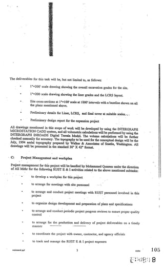 The deliverables for this task will be, but not limited to, as follows:

         •               l’=2OO’ scale drawing showing the overall excavation grades for the site.

         •               1”=200 scale drawing showing the liner grades and the LCRS layout.

         •               Site cross-sections at l”=l00’ scale at IÔOO’ intervals with a baseline
                                                                                                 shown on all
                         the plans mentioned above.

         •               Preliminary details for Liner, LCRS, and final cover at          suitable scales.   -            V




         • V
                         Preliminary design report for the expansion project

All drawings mentioned in this scope of work will be developed
                                                                 by using the INTERGRAPH
MICRO STATION CADD system, and all volumetric calculations
                                                                will be performed by using the
INTERGRAPH INROADS Digital Tetrain Model. The volum
                                                                e calcülaions will be further
checked manually for accuracy. The topography to be used for the
                                                                  conceptual design will be the
July, 1994 aerial topography prepared by Walker & Associ
                                                             ates of Seattle, Washington. All
drawings will be presented in the standard 30” X 42” format.


C:           Project Managenlent and workplan                                              V




Project management for this project will be handled by Mohammed Quasem
                                                                            under the direction
of Alt Mehr for the following RUST E & I activities
                                                      related to the above mentioned subtasks:
         ••

                         to develop a workplan for this project
                     V
 •
                                                                          V


                                                                                  V




             •           to arrange for meetings with site personnel

             •            to arrange and conduct project meetings with RUST personnel involved in this
                          project                                             V


                                                                                      V                               V




             •            to organize design development and preparation of plans and specifications

             •            to arrange   and conduct periodic project progress reviews to ensure proper quality
                          control        V




             •            toarrange for the production and delivery of project deliverables on a timely
                          manner                          V   V•


                                                                                                                 V




                 •        to coordinate the project   with owner, contractor, and agency officials

                 •        to track and manage the RUST E & I project expenses

  waimanal.ppl                                                     3                                                 10/94    1.05

                                                                                                                              B
 