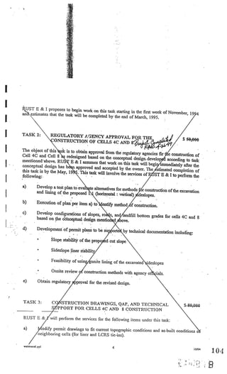 UST E & I proposes to begin work
                                          on this task starting in the first week of November,
     an estimates that the task will be com
                                            pleted by the end of March, 1995.



I    TASK 2:         REGULATORY AGENCY APPROVAL
                      ONSTRUCTION OF CELLS 4C AND                                             $ 5O,OfJO

I    The object of this
     Cell 4C and Cell 8
                           k is to obtain approval from the regulatory agen
                                                                             cies fir e construction of
                             redesigned based on the conceptual design.
     mentione& above. RU                                                   develop according to task
3.                              E & I assumes that work on this task will begi
     conceptual design has be n approved and acce
     this task is by the May, 19
                                                                                   unmediately after the
                                                      pted by the owner. The stimated com
                                                                                             pletion of
                                     This task will involve the services of
                                      .
                                                                               ST E & I to perform the
     following:.
I                                                                 .   .




     a)       Develop a test plan to eval te alternatives
                                                          for methods r construction of the excavatio
                                                                                                      n
I             and lining of the proposed I. (horizontal
                                                          : vertical) deslopes.
     b)       Execution of plan per item a) to• entify
                                                       method f constructioa.
     c)       Develop configurations of slopes, ro , an
                                                              andfill bottom grades for cells 4C and
              based on the &thceptual design mention                                                 8
                                                              ye.
     d)       Development of permit plans to be su      ort   by technical documentation including:
                      Slope stability of the propo ed cut slope

              •       Sideslope liner stability

              •       Feasibility of usin gunite lining of the excavated
                                                                         ideslopes
              •       Onsite review       construction methods with agency o    ials.
     e)       Obtain regulatory     proval for the revised design.



     TASK 3:          CO STRUCTION DRAWINGS, QAP, AND TECHIIICA
                                                                L                              S 80,000
                      S PPORT FOR CELLS 4C AND 8 CONSTRUCTION

     RUST B &        will perform the services for the following items under this task:

     a)          odify permit drawings to fit current topographic conditions and as-built
                                                                                          conditions o
               neighboring cells (for liner and LCRS t[e-Lns).

     waimanat .pp
                                                        4                                             10/94
                                                                                                              104

                                                                                                              B
 