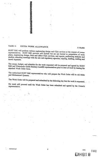 TASK 4:        EXTRA WORK ALLOWANCE
                                                                                         $50,000
RUST E&l will perform various engineering
                                               design and CQA services at the request of
representatives. RUST E&I services will                                                      owner
                                             include but are not limited to preparation
plans, engineering design, field and office                                              of work
                                            CQA services, and reports; performing analy
studies; attending meetings with the site and                                               sis and
                                              regulatory agencies; cSpying, drafting, mail
travel expenses.                                                                           ing and

The scope, budget, and schedule for the work
                                               requested will be prepared and agreed by
E&1 and Waimanalo Gulch Sanitary Lan                                                        RUST
                                       dfill representatives prior to start of work by issui
attached Work Order form.                                                                    ng the

The authorized RUST E&I representatives
                                        who will prepare the Work Order will be
and Mohammed Quasem.                                                            Mi Mebr

The Work Order will be prepared and subm
                                         itted by the following day that the work is requ
                                                                                          ested.
No work will proceed until the Work Orde
                                         r has been submitted and agreed by the
representative.                                                                 Owne?s




waimanaippi
                                                  6                                             10/94
                                                                                                            I U

                                                                                                        B
 