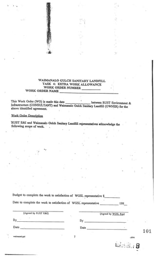 _______
                                                                          ________




 I
     I




                       WAIMANALO GULCH SANITARY LANDFILL
                        TASK 4: EXTRA WORK ALLOWANCE
                         WORK ORDER NUMBER________
                 WORK ORDER NAME_________________________


This Work Order (WO) is made this date                 between RUST Environment &
Infrastructure (CONSULTANT) and Waimanalo Gulch Sanitary Landfill (OWNER)
                                                                          for -the
above identified agreement.

Work Order Description

RUST E&I and Waimanalo Gulch Sanitary. Landifil representativ
                                                              es aknowledge the
following scope of work.




 Budget to complete the work to satisfaction of WGSL representative
                                                                      $___________




 Date to complete the work to satisfaction of WGSL representative                   199


            (Agreed by RUST E&1)           -
                                                                    (Agreed by WGSL Rep)

 By________________________                        By

 Date


                                                   Date
                                                                                                   101
 waicIanaI.ppI                                 7                                           LO/94
 