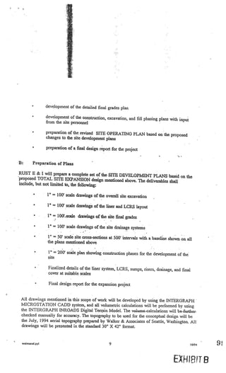 development of the detailed final grades plan

                     development of the construction, excavation, and fill phasing plans
                                                                                         with input
                     from the site personnel

         •           preparation of the revised SITE OPERATING PLAN based on
                                                                             the proposed
                     changes to the site development plans

         •           preparation of a final design report for the project


B:       Preparation of Plans

RUST B & I will prepare a complete set of the SITE
                                                   DEVELOPl1ENT PLANS based on the
proposed TOTAL SITE EXPANSION design mentioned
                                                     above. The deliverables shall
include, but not limited to, the following:

                     1”        100’ scale drawings of the overall site excavation

         •            I”   =   100’ scale drawings of the liner and LCRS layout
             •
                 V

                           =   10(Y,.scale drawings of the site final grades

                      1”   =   100’ scale drawings of the site drainage systems

             •        1’   50’ scale site cross-sections at 500’ intervals with a baseline shown on, all
                      the plans mentioned above

             •        1” = 200’ scale plan showing construction phases for the development of the
                      site                               V




             •        Finalized details of the liner system, LCRS, sumps, risers, drainage, and final
                      cover at suitable scales                    V
                                                                                         V




     V




                      Final design report for the expansion project                 V




 All drawings mentioned in this scope of work will be developed by using the INTERGRAPH
 MICROSTATION CADD system, and all volumetric calculations will be performed by using
 the INTERGRAPH INROADS Digital Tënain Model. The vo1Vumc-calculations will be further
 checked manually for accuracy. The topography to be used for the conceptual design will be
 the July, 1994 aerial topography prepared by Walker & Associates of Seattle, Washington. All
 drawings will be presented in the standard 30” X 42” format.


 waimanal.ppl                                                9                                          10/94   9

                                                                                             EXH:IR1T B
 