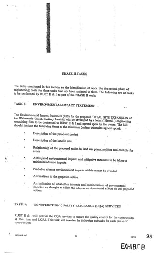 4
     4




                                           PHASE II TASKS



    The tasks mentioned in this section are the
                                                 identification of work for the second phase
    engineering; costs for these tasks have not                                              of
                                                been assigned to them. The following are the
    to be performed by RUST B & I as part of the                                              tasks
                                                     PHASE II work:

    TASK 6:        ENVIRONMENTAL IMPACT STATEM
                                               ENT

    The Environmental Impact Statement (Els
                                              ) for the proposed TOTAL SITE EXPANS
    the Waimanalo Gulch Sanitary Landfihl•                                              ION of
                                            will be developed by a local (Hawaii) engi
    consulting firm to be contracted to RUS                                            neering
                                            T E & I and agreed upon by the owner. The
    should include the following items at the                                           EIS
                                              minimum (unless otherwise agreed upon):
            •      Description of the proposed project

             •     Description of the landfill site

             •     Relationship of the proposed action to land
                                                               use plans, poliàies and controls for
                   areas

             •     Anticipated environmental impacts and mitig
                                                               ative measures to be taken to
         -
                   minimize adverse impacts

             •     Probable adverse environmental impacts whic
                                                               h cannot be avoided
             •     Alternatives to the proposed action

                   An indication of what other interests and cons
                                                                   iderntions of governmental
                   policies are thought to offset the adverse environm
                                                                        ental effects of the proposed
                   action



    TASK 7:        CONSTRUCTION QUALITY ASSURANCE (CQ
                                                      A) SERVICES

    RUST E & I will provide the CQA services to ensure
                                                         the quality control for the construction
    of the liner and LCRS. This task will involve the following subt
                                                                     asks for each phase of
    construction:



    wrnana1.pp1
                                                      10                                          10/94   9

                                                                                          EXH1BJT B
 