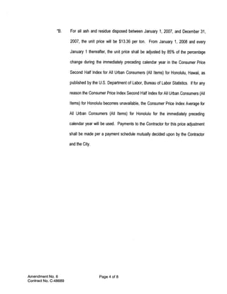 “B.    For all ash and residue disposed between January 1, 2007, and December 31,

                       2007, the unit price will be $13.36 per ton. From January 1, 2008 and every

                       January 1 thereafter, the unit price shall be adjusted by 85% of the percentage

                       change during the immediately preceding calendar year in the Consumer Price

                       Second Half Index for All Urban Consumers (All Items) for Honolulu, Hawaii, as

                       published by the U.S. Department of Labor, Bureau of Labor Statistics. If for any

                       reason the Consumer Price Index Second Half Index for All Urban Consumers (All

                       Items) for Honolulu becomes unavailable, the Consumer Price Index Average for

                       All Urban Consumers (All Items) for Honolulu for the immediately preceding

                       calendar year will be used, Payments to the Contractor for this price adjustment

                       shall be made per a payment schedule mutually decided upon by the Contractor

                       and the City.




Amendment No. 6                         Page 4 of 8
Contract No. C-48689
 