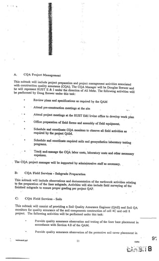 A.          CQA Project Management

    This subtask will include project preparation and
                                                      project management activities associated
    with construction quality assurance (CQA). The
                                                     CQA Manager will be Douglas Brewer and
    he will represent RUST £ & I under the direction
                                                       of Ali Mehr. The following activities will
    be performed by Doug Brewer under this task:

                 •        Review plans and specifications as required by
                                                                         the QAM
                 •        Attend pre-construction meetings at the site

                 •        Attend project meetings at the RUST E&I Irvin
                                                                        e office to develop work plan
                 •        Office preparation of field forms and assembly
                                                                         of field equipment.
                 •        Schedule and coordinate CQA monitors to obse
                                                                       rve all field activities as
                          required by the project QAM.

                 •        Schedule and coordinate required soils and geos
                                                                          ynthetics laboratory testing
•                         programs.

                 •        Track and’rnanage the CQA labor costs, laboratory costs
    •                                                                             and other necessary
                          expenses.

• The CQA project manager will be supported by administ
                                                        rative staff as necessary.


        B:       CQA Field Services       -   Subgrade Preparation

        This subtask will include observations and documentatio
                                                                   n of the earthwork activities relating
        to the preparation of the liner subgrade. Activities will
                                                                  also include field surveying of the
        finished subgrade to ensure proper grading per project
                                                                  QAP.


        C:           CQA Field Services   -   Soils

        This subtask will consist of providing a Soil Quality Assurance Engineer (QAE)
                                                                                         and Soil QA
        monitors for quality assurance of the soil components construction of cell 4C and cell
                                                                                               $
        project. The following activities will be performed under this task:

                     •     Provide quality assurance observation and testing of the liner base placement in
                           accordance with Section 4.0 of the QAM

                     •     Provide quality assurance observation of the protective soil cover placement in

        wa.rnanal.ppl
                                                            11                                           10194
                                                                                                                      9

                                                                                                                 iB
 