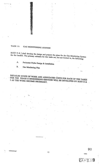 I   ‘




                                     •1




           TASK 11:         GAS MONITORING
                                           SYSTEM

          RUST E & I shall deve
                                  lop the design and prep
          for the landfilL The prim                        are the plans for the G
                                    aiy subtasks for this task                      as Monitoring Syste
                                                               s are, but not limited to,                m
                                                                                          the folLowing:

                       A.   Perimeter Probe Desig
                                                  n & Installation
                       B.   Gas Monitoring Plan



         DETAILED SCOPE
                        OF WORK AND ASS
         FOR THE PHASE II                OCIATED COSTS FO
                          ENGINEERING SERV                R EACH OF THE TA
         I AS THE WORK BE                  ICES WILL BE DEVEL              SKS
                          COME NECESSARY                      OPED BY RUST B
                                         .                                   &




        watmanal.pp(
                                                                                                               9’
                                                                                                                V
                                                          15
                                                                                                       10/94
 