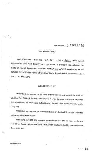 CONTRACT NO.         48G8     C £)
                                 AMENDMENT NO. 4



         THIS AGREEMENT, made this    .2.              day of   A   t   I 1996, by and
 between the CITY AND COUNTY OF
                                HONOLULU,             a municipal corporation of the
 State of Hawaii, hereinafter called the
                                         “CITY,” and WASTE MANAGEMENT OF
 HAWAII INC. of 91-310 Hanua Street, Ewa
                                           Beach, Hawaii 96706, hereinafter called
 the “CONTRACTOR”;




                                WITNESSETH THAT:



       WHEREAS the parties hereto have enter
                                              ed into an Agreement identified as
Contract No. C48689, for the Contractor
                                        to Provide Services to Operate and Make
Improvements to the Waimanalo Gulch
                                    Sanitary Landfill, Ewa, Oahu, Hawaii, for the
City; and                              V




        WHEREAS the payment for services is base
                                                 d on the landfill tonnage tabulated
and reported by the City; and

       WHEREAS in 1994, the tonnage reported was
                                                      found to be incorrect for the
period from January 1990 to October 1993
                                         , which resulted in the City overpaying the
Contractor; and                                                                          V




AMENDMENT NO.4
                                           1



                                                                                             85
 