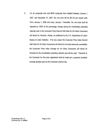 C.     For all composite liner and MSW composite liner installed between January 1,

                       2007, and December 31, 2007, the unit price will be $61.22 per square yard.

                       From January 1, 2008 and every January 1 thereafter, the unit price shall be

                       adjusted by 100% of the percentage change during the immediately preceding

                       calendar year in the Consumer Price Second Half Index for All Urban Consumers

                       (All Items) for Honolulu, Hawaii, as published by the U.S. Department of Labor,

                       Bureau of Labor Statistics. If for any reason the Consumer Price Index Second

                       Half Index for All Urban Consumers (All Items) for Honolulu becomes unavailable,

                       the Consumer Price Index Average for All Urban Consumers (All Items) for

                       Honolulu for the immediately preceding calendar year will be used. Payments to

                       the Contractor for this price adjustment shall be made per a payment schedule

                       mutually decided upon by the Contractor and the City.




Amendment No. 6                          Page 5 of 8
Contract No. C-48689
 
