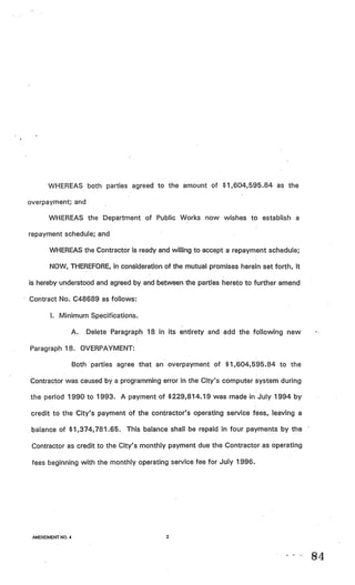 WHEREAS both parties agreed to the amount of $1,604,595.84 as the

overpayment; and

      WHEREAS the Department of Public Works now wishes to establish a

repayment schedule; and

       WHEREAS the Contractor is ready and willing to accept a repayment schedule;

       NOW, THEREFORE, in consideration of the mutual promises herein set forth, it

is hereby understood and agreed by and between the parties hereto to further amend

Contract No. C48689 as follows:

       I. Minimum Specifications.

                  A.   Delete Paragraph 18 in its entirety and add the following new

Paragraph 18. OVERPAYMENT:

                  Both parties agree that an overpayment of $1,604,595.84 to the

Contractor was caused by a programming error in the City’s computer system during

the period 1990 to 1993. A payment of $229,814.19 was made in July 1994 by

credit to the City’s payment of the contractor’s operating service fees, leaving a

 balance of $1,374,781.65. This balance shall be repaid in four payments by the

 Contractor as credit to the City’s monthly payment due the Contractor as operating

 fees beginning with the monthly operating service fee for July 1996.




 AMENDMENT NO.4                              2




                                                                                       84
 