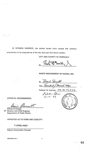IN WITNESS WHEREOF, the parties hereto have caused this contract

amendment to be executed as of the day and year first above written.

                                     CITY AND COUNTY OF HONOLULU



                                     By___________



                                     WASTE MANAGEMENT OF HAWAII, INC.



                                     By_________________

                                     Title t/4 )hlfr
                                     Federal I.D. Number               7’(3   ).7’



                                            /o- 9?
APPROVAL RECOMMENDED:



       24
Officer-In-Charge
                 ALC
Director and Chief Engineer
Department of Public Works


APPROVED AS TO FORM AND LEGALITY:


         T. LOWELL W0L

Deputy Corporation Counsel



AMENDMENT NO.4                          4



                                                                                     82
 