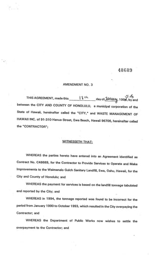 48689

                                AMENDMENT NO. 3



      THIS AGREEMENT, made this                        day ofitUWOkj 1 99, by and
between the CITY AND COUNTY OF HONOLULU, a
                                           municipal corporation of the
State of Hawaii, hereinafter called the “CITY,” and
                                                    WASTE MANAGEMENT OF
HAWAII INC. of 91-310 Hanua Street, Ewa Beach,
                                               Hawaii 96706, hereinafter called
the “CONTRACTOR”;




                                WITNESSETH THAT:



      WHEREAS the parties hereto have entered into an Agre
                                                           ement identified as
Contract No. C48689, for the Contractor to Provide Serv
                                                        ices to Operate and Make
Improvements to the Waimanalo Gulch Sanitary Landfill, Ewa
                                                           , Oahu, Hawaii, for the
City and County of Honolulu; and

      WHEREAS the payment for services is based on the landfill tonn
                                                                     age tabulated
and reported by the City; and

      WHEREAS in 1994, the tonnage reported was found to be incorrect for the

period from January 1990 to October 1 993, which resulted in the City overpaying the

Contractor; and

      WHEREAS the Department of Public Works now wishes to settle the

overpayment to the Contractor; and
 