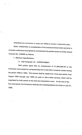 WHEREAS the Contractor is ready and
                                               willing to accept a repayment plan
                                                                                  ;
       NOW, THEREFORE, in consideration
                                           of the mutual promises herein set fort
                                                                                  h, it
is hereby understood. and agreed by and
                                        between the parties hereto to further
                                                                              amend
Contract No. C48689 as follows:

       I. Minimum Specifications.

              A. Add Paragraph 18. OVERPAYM
                                            ENT:
              Both parties agree that an overpa
                                                      yment of $1,604,595.84 to
                                                                                      the
Contractor was caused by a programm
                                         ing error in the City’s computer sys
                                                                              tem during
the period 1990 to 1993. This amo
                                      unt shall be repaid over a four-year
                                                                            period, from
August 1994 through July 1998, by
                                          cash or with in-kind services whi
                                                                               ch will be
negotiated by both parties at the tim
                                       e the transactions occur. At the
                                                                          end of the
four-year period, the Contractor shall
                                       pay the remaining balance by check
                                                                             on July 31,
1998.
 