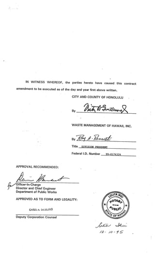 IN WITNESS WHEREOF, the parties hereto have caused this
                                                                contract
amendment to be executed as of the day and year first above
                                                            written.

                                     CITYAND COUNTY OF HONOLULU



                       V
                                     By



                                     WASTE MANAGEMENT OF HAWAII, INC.
    V




                                     ByfA’é

                                     Title   DIVISION PRESDENT

        V

                                     Federal 1.0. Number    99—0174324



APPROVAL RECOMMENDED:                                -




Officer-In-Charge
Director and Chief Engineer
Department of Public Works

APPROVED AS TO FORM AND LEGALITY:


            ChRIS i.

Deputy Corporation Counsel



                                                         /2- /
 
