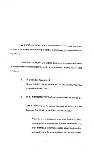 WHEREAS, the Department of Public Works now wishes
                                                                  to amend said
contract to add certain additional responsibilities of the Contract
                                                                    or to satisfy the new
regulations;



               NOW, THEREFORE, the City and the Contractor, in
                                                               consideration of the
mutual promises hereinafter set forth, hereby agree to amen
                                                            d Contract No. C-48689
as follows:



               1.    In Exhibit I of Addendum 3:

                     Delete EXHIBIT I in its entirety and, in lieu thereof, insert
                                                                                   the
                     attached revised EXHIBIT I.



               2.   In the MINIMUM SPECIFICATIONS as revised by Addendum 3:



                    Add the following as the second paragraph of Section 3 of the

                    Minimum Specifications, LANDFILL DEVELOPMENT:



                           “For solid waste cells constructed after October 9, 1993,

                           the Contractor will be required to install a composite liner,

                           or an alternative performance-based geosynthetic design

                           approved by the State, on the bottom of the solid waste




                                          -2-
 