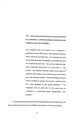 cells. The City will pay the Contractor to furnish and
                                                                                 install
                          the composite or performance-based geosynthetic
                                                                          liner
                          pursuant to Line 1 7A of EXHIBIT 1.



                          Any composite liner will consist of, at a mini
                                                                         mum, a
                          synthetic liner over 2 feet of clay, with a leachate
                                                                               collection
                          system above the synthetic liner. The synthetic
                                                                          liner shall
                          be a flexible membrane liner designed for landfills
                                                                              and shall
                          be a minimum 60-mils thick. The two-foot thick clay
                                                                              shall
                          have a hydrauliô conductivity of no more than 1 x 1
                                                                              o-
                          cm/sec.       The leachate collection system shall consist of

                          collection lines resting on the synthetic liner and covered

                          over with drainage material. Sufficient drainage material

                          shall be installed to protect the leachate collection lines

                          from being damaged by the landfill operations.            The
                          Contractor shall be paid only for the actual. area of

                          composite       or     performance-based   geosynthetic   liner

                          installed.”



      It is further agreed that, except for the amendments set forth herein above, all

other provisions of Contract No. C-48689 shall remain in full force and effect.




                                               -3-
 
