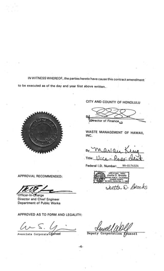 IN WITNESS WHEREOF, the parties hereto have cause this contract
                                                                      amendment
to be executed as of the day and year first above written..




                                              CITY AND COUNTY OF HONOLULU




                                              WASTE MANAGEMENT OF HAWAII,
                                              INC.




                                              Federal I.D. Number:           99—0174324


APPROVAL RECOMMENDED:
                                                   r           OE’PICIAL   SEAL
                                                              Joetta 0. Brooks
                                                                                  1
                                                          NOTARY PUBLIC CALIFORNIA I

                                                  jcomøresoeci
                                                                       -

                                                              ORANGE COUNTY




Off icer-ln-c*arge
Director and Chief Engineer
Department of Public Works


APPROVED AS TO FORM AND LEGALITY:



             c
Associate corporateCiseI                      Deputy Corporation iinsé1



                                        -4-
 