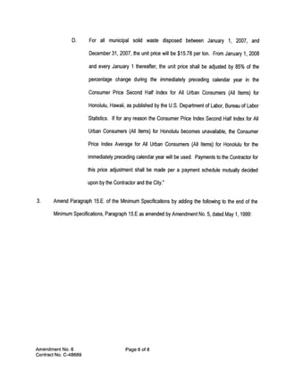 D.     For all municipal solid waste disposed between January 1, 2007, and

                       December31, 2007, the unit price will be $15.78 per ton. From January 1, 2008

                       and every January 1 thereafter, the unit price shall be adjusted by 85% of the

                       percentage change during the immediately preceding calendar year in the

                       Consumer Price Second Half Index for All Urban Consumers (All Items) for

                       Honolulu, Hawaii, as published by the U.S. Department of Labor, Bureau of Labor

                       Statistics, If for any reason the Consumer Price Index Second Half Index for All

                       Urban Consumers (All Items) for Honolulu becomes unavailable, the Consumer

                       Price Index Average for All Urban Consumers (All Items) for Honolulu for the

                       immediately preceding calendar year will be used. Payments to the Contractor for

                       this price adjustment shall be made per a payment schedule mutually decided

                       upon by the Contractor and the City.”


3.     Amend Paragraph 15.E. of the Minimum Specifications by adding the following to the end of the

       Minimum Specifications, Paragraph 15.E as amended by Amendment No. 5, dated May 1, 1999:




Amendment No. 6                          Page 6 of 8
Contract No. C-48689
 