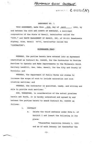 W4I/kL’1ciW

                                                                c



                             AMENDMENT NO.    1

     THIS AGREEMENT, made this        24th   day of     April    ,   1992, by

arid between the CITY AND COUNTY OF HONOLULU, a municipal

corporation of the State of Hawaii, hereinafter called the

“CITY,” and WASTE MANAGEMENT OF HAWAII,           INC. of 98-021 Kamehaineha

Highway, Aiea, Hawaii       96701, hereinafter called the

“CONTRACTOR”;

                             WITNESSETR THAT:



     WHEREAS, the parties hereto have entered into an Agreement

identified as Contract No. C48689,        for the Contractor to Provide

Services to Operate and Make Improvements to the Waimanalo Gulch

Sanitary Landfill, Ewa, Oahu, Hawaii,        for the City and County of

Honolulu; and

     WHEREAS, the Department of Public Works now wishes to

increase the scope of work to include excavation and rock

crushing services; and

     WHEREAS,   the Contractor is qualified, ready, and willing and

able to provide such services;

     NOW, THEREFORE,     in consideration of the mutual promises

herein set forth,     it is hereby understood and agreed by and

between the parties hereto to amend Contract No. C48689 as

follows:

           1.    CONTRACT

                 a.    Delete the third sentence under Note b.          of

                       Exhibit I and insert the following in its

                       place:

                              “Thereafter beginning January 1,        1991

                       and as of each January 1st thereafter the


                                    —1—
 