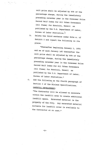 unit price shall be
                                  adjusted by 85% of
                                                      the
            percentage change
                              , during the immedia
                                                    tely
            preceding calendar
                                yar in the Consum
                                                   er Price
            Second Half Index
                               for All Urban Consum
                                                     ers
            (All Items) for Hon
                                 olulu, Hawaii  as
            published by the U.
                                S. Department of La
                                                    bor,
            Bureau of Labor Sta
                                tistics.”
     b.     Delete the third se
                                ntence under Note
                                                  e. of
            Exhibit I and inse
                               rt the following
                                                in its
            place:

                 “Thereafter beginn
                                     ing January 1, 19
                                                       91
            and as of each Janu
                                ary 1st thereafte
                                                  r the
            unit price shall
                             be adjusted by 85%
                                                  of the
           percentage change
                             , during the im
                                              mediately
           preceding calendar
                               year in the Consum
                                                   er Price
           Second Half Index
                              for All Urban Co
                                                nsumers
           (All Items) for Hon
                                olulu, Hawaii as
           published by the
                             U.S. Department of
                                                 Labor,
           Bureau of Labor
                            Statistics.”
c.        Add the following
                             as the fourth pa
                                              ragraph of
          Section 3 of the
                           Minimum Specifica
                                              tions.
          LANDFILL DEVELOPM
                            ENT:
          “The Contractor w
                            ill be allowed to
                                               excavate
          within the landfil
                             l area to create
                                               additional
          landfill space.
                          Excavated materia
                                              l is the
          property of the Ci
                             ty.   Any excavated mat
                                                     erial
          suitable for land
                            fill cover is av
                                             ailable to
          the Contractor at
                            no cost.”




                    —2—
 