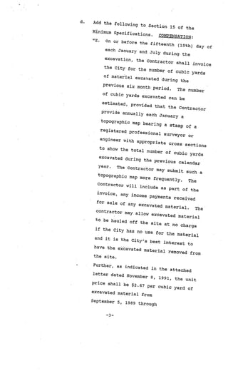 d.   Add the follow
                     ing to Section
                                       15 of the
     Minimum Specif
                     ications.    COMPENSATION
                                                :
     “E.   On or before th
                            e fifteenth (1
                                            5th) day of
           each January
                          and July duri
                                        ng the
           excavation, th
                           e Contractor
                                          shall invoic
                                                       e
          the City for
                         the number of
                                         cubic yards
          of material ex
                           cavated during
                                           the
          previous six
                         month period
                                      .   The number
         of cubic yard
                        s excavated
                                      can be
         estimated, pr
                        ovided that
                                     the Contrac
                                                  tor
         provide annu
                       ally each Janu
                                       ary a
        topographic
                        map bearing
                                      a stamp of a
          registered p
                        rofessional
                                     surveyor or
         engineer wit
                      h appropriat
                                     e cross sect
                                                   ions
         to show the to
                          tal number
                                       of cubic yard
                                                      s
         excavated du
                       ring the prev
                                      ious calend
                                                   ar
        year.    The Contracto
                                r may submit
                                               such a
        topographic
                      map more freq
                                     uently.    The
       Contractor w
                      ill include as
                                        part of the
       invoice, any
                       income paymen
                                       ts received
       for sale of
                     any excavate
                                   d material.
                                                   The
       contractor m
                     ay allow exca
                                    vated mater
                                                  ial
      to be hauled
                      off the site
                                      at no charge
      if the City ha
                       s no use, for
                                       the materia
                                                    l
      and it is the
                       City’s best
                                     interest to
     have the exca
                     vated materia
                                     l removed from
     the site.

      Further, as in
                     dicated in th
                                   e attached
     letter dated
                   November 8, 19
                                   91, the unit
     price shall be
                      $2.67 per cubi
                                     c yard of
     excavated mat
                   erial from
     September 5,
                    1989 through


          —3—
 