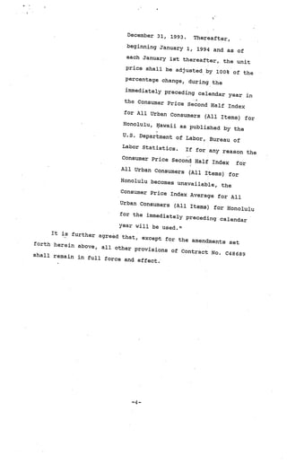 December 31,   1993.    Thereafter,
                             beginning January
                                               1,      1994 and as of
                              each January 1st th
                                                     ereafter,, the unit
                              price shall be adju
                                                     sted by 100* of th
                                                                           e
                             percentage change
                                                  , during the
                             immediately preced
                                                   ing calendar year
                                                                          in
                             the Consumer Pric
                                                 e Second Half In
                                                                     dex
                             for All Urban Co
                                                nsumers (All Item
                                                                     s) for
                            Honolulu, Iawaii
                                                 as published by
                                                                     the
                            U.S. Department
                                               of Labor, Bureau
                                                                     of
                            Labor Statistic
                                            s.     If for any reason
                                                                          the
                            Consumer Price
                                             Second Half Inde
                                                                 x    for
                            All Urban Consum
                                               ers (All Items)
                                                                   for
                           Honolulu becomes
                                               unavailable, th
                                                                  e
                           Consumer Price
                                            Index Average fo
                                                                 r All
                           Urban Consumers
                                              (All Items) for
                                                                  Honolulu
                           for the immediate
                                               ly preceding ca
                                                                  lendar
                           year will be us
                                           ed.”
     It is further ag
                       red that, except
                                         for the amendmen
forth herein ab                                            ts set
                ove, all other
                                provisions of C
                                                ontract No. C486
shall remain in                                                  89
                 full force and
                                 effect.




                               —4—
 