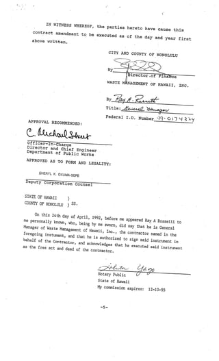 IN WITNESS WHERE
                           OF, the parties here
                                                to have cause this
    contract amendm
                    ent to be executed
                                        as of the day and
                                                           year first
    above written.


                                             CITY AND COUNTY OF
                                                                HONOLULU




                                          WASTE         EMENT OF HAWAII,
                                                                                  INC.




                                         Title: 444L

                                         Federal I.D. N
                                                        umber      ‘1Th   0   )   Lj
  APPROVAL RECOMM
                  ENDED:


 .     -
       0
       &LQ
  Of f icer-Iri-Cha
                    rge
  Director and C
                     hief Engineer
  Department of
                   Public Works
 APPROVED AS TO
                FORM AND LEGALI
                                TY:

        HERYL K. OKUMA-
                        SEPE
 Deputy Corpora
                tion Counsel


STATE OF HAWAII
                      )
COUN’IY OF HONOLULU       SS.
                      )
      On this 24th day
                        of April, 1992, befo
me personally kn                               re me appeared Ra
                 own, who, being by                              y A Rossetti to
                                      me sworn, did say
Manager of Waste                                          that he is General
                   Management of Haw
                                      aii, Inc., the cont
foregoing ins tum                                         ractor named in th
                  ent, and that he is                                        e
                                       authorized to sig
behalf of the Co                                         n said instrument
                  ntractor, and ackn                                         in
                                     owledges that he
as the free act an                                     executed said instr
                   d deed of the cont                                      ument
                                       ractor.




                                     Notary Public
                                     State of Hawaii
                                     My commission expire
                                                          s:   12—10-95



                                       —5—
 